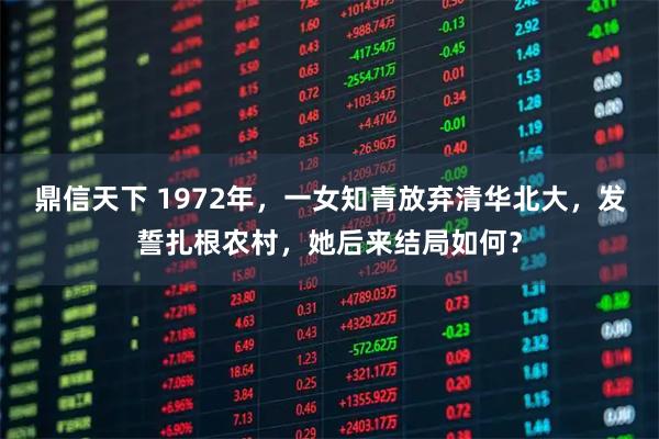 鼎信天下 1972年，一女知青放弃清华北大，发誓扎根农村，她后来结局如何？