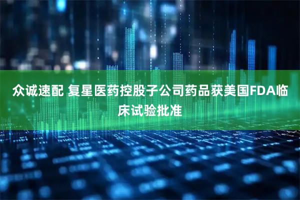 众诚速配 复星医药控股子公司药品获美国FDA临床试验批准