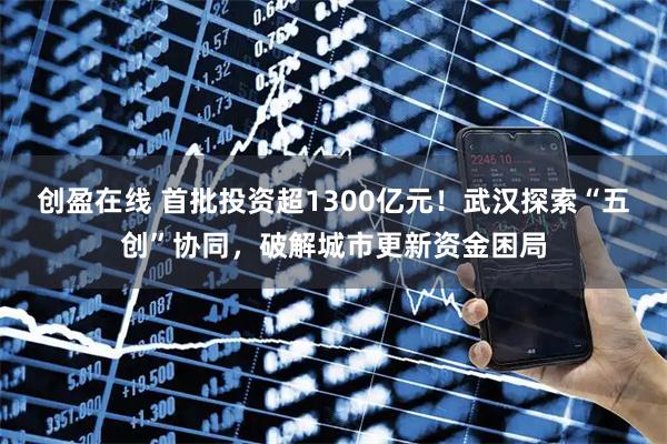 创盈在线 首批投资超1300亿元！武汉探索“五创”协同，破解城市更新资金困局