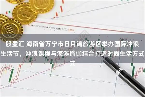 股盈汇 海南省万宁市日月湾旅游区举办国际冲浪生活节，冲浪课程与海滩瑜伽结合打造时尚生活方式