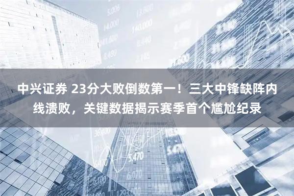 中兴证券 23分大败倒数第一！三大中锋缺阵内线溃败，关键数据揭示赛季首个尴尬纪录