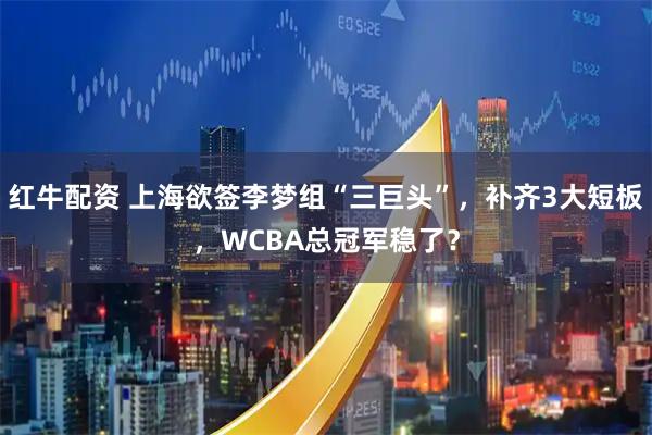 红牛配资 上海欲签李梦组“三巨头”，补齐3大短板，WCBA总冠军稳了？