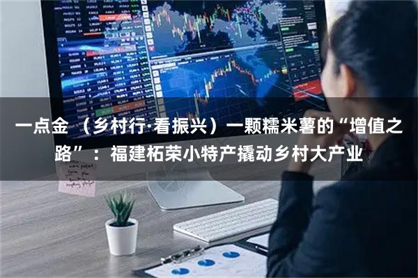 一点金 （乡村行·看振兴）一颗糯米薯的“增值之路” ：福建柘荣小特产撬动乡村大产业
