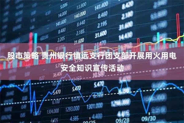 股市策略 贵州银行镇远支行团支部开展用火用电安全知识宣传活动