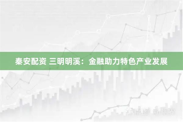 秦安配资 三明明溪：金融助力特色产业发展
