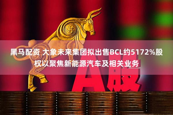 黑马配资 大象未来集团拟出售BCL约5172%股权以聚焦新能源汽车及相关业务