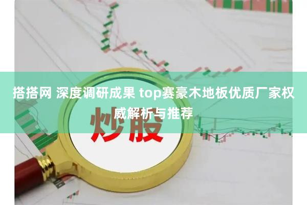 搭搭网 深度调研成果 top赛豪木地板优质厂家权威解析与推荐