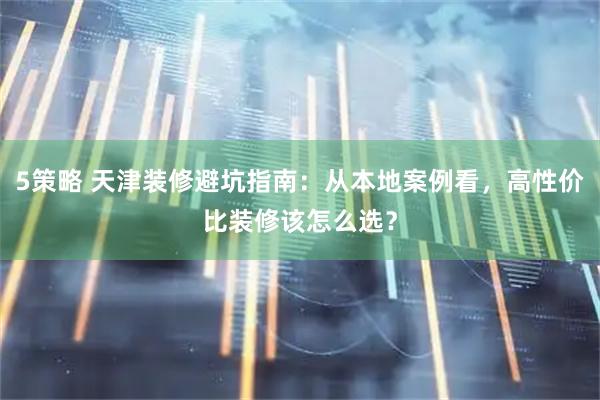 5策略 天津装修避坑指南：从本地案例看，高性价比装修该怎么选？