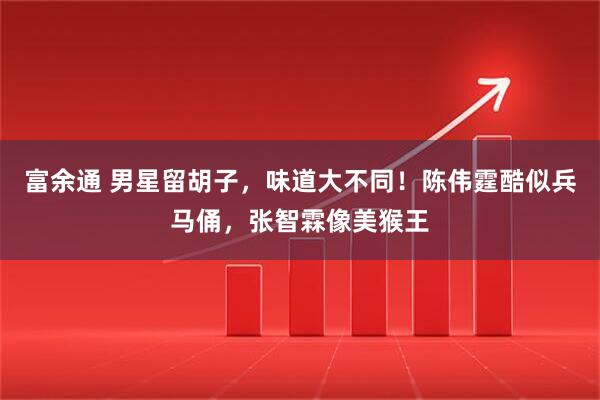 富余通 男星留胡子，味道大不同！陈伟霆酷似兵马俑，张智霖像美猴王