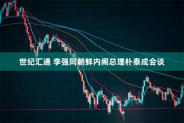 世纪汇通 李强同朝鲜内阁总理朴泰成会谈