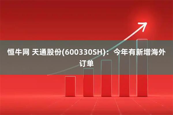 恒牛网 天通股份(600330SH)：今年有新增海外订单