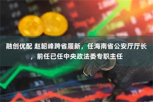 融创优配 赵韶峰跨省履新，任海南省公安厅厅长，前任已任中央政法委专职主任